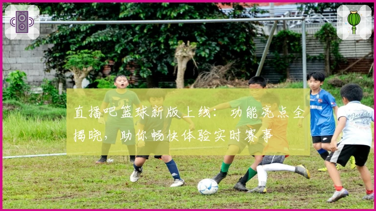 直播吧篮球新版上线：功能亮点全揭晓，助你畅快体验实时赛事