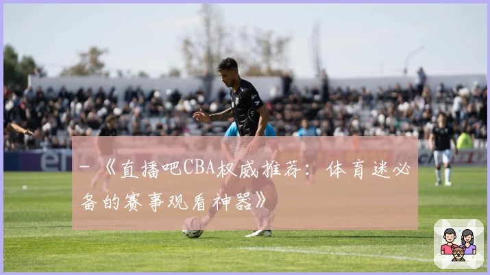 - 《直播吧CBA权威推荐:体育迷必备的赛事观看神器》
