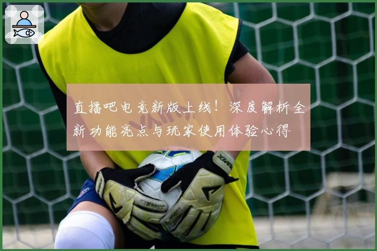直播吧电竞新版上线！深度解析全新功能亮点与玩家使用体验心得