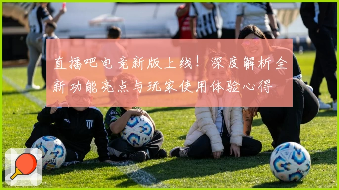 直播吧电竞新版上线！深度解析全新功能亮点与玩家使用体验心得