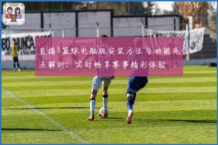 直播8篮球电脑版安装方法与功能亮点解析：实时畅享赛事精彩体验