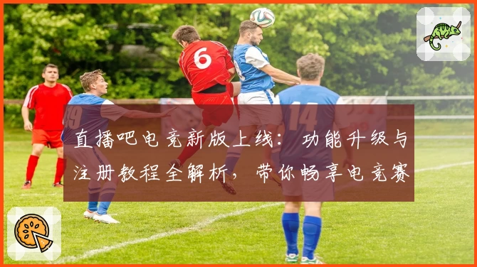 直播吧电竞新版上线：功能升级与注册教程全解析，带你畅享电竞赛事精彩瞬间