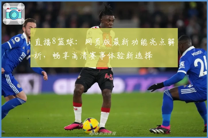 直播8篮球:网页版最新功能亮点解析,畅享高清赛事体验新选择