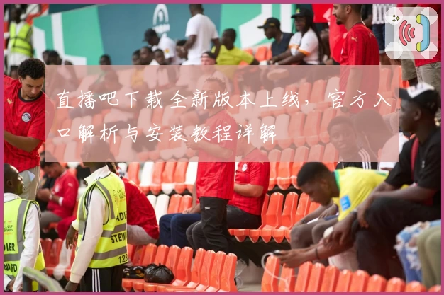 直播吧下载全新版本上线，官方入口解析与安装教程详解