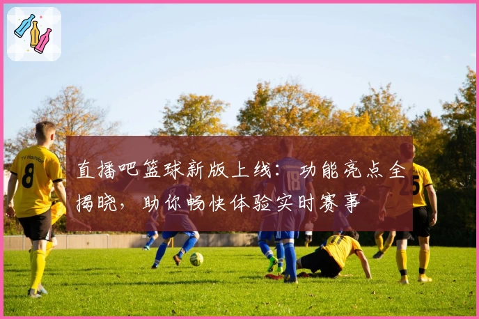 直播吧篮球新版上线：功能亮点全揭晓，助你畅快体验实时赛事