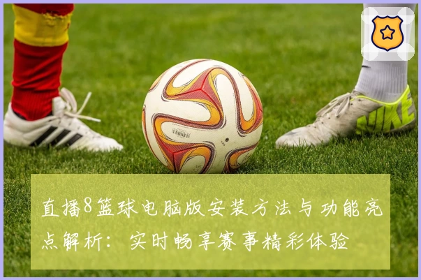 直播8篮球电脑版安装方法与功能亮点解析：实时畅享赛事精彩体验