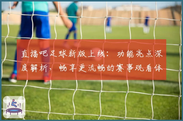 直播吧足球新版上线:功能亮点深度解析,畅享更流畅的赛事观看体验