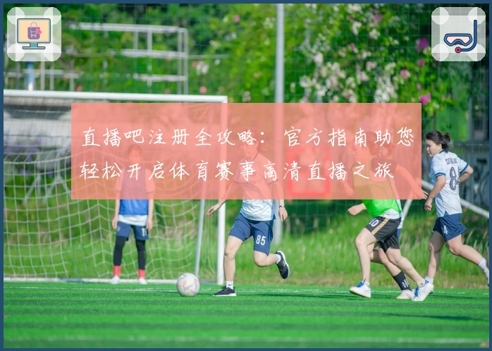 直播吧注册全攻略：官方指南助您轻松开启体育赛事高清直播之旅